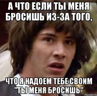 А ЧТО ЕСЛИ ТЫ МЕНЯ БРОСИШЬ ИЗ-ЗА ТОГО, ЧТО Я НАДОЕМ ТЕБЕ СВОИМ "ТЫ МЕНЯ БРОСИШЬ"