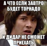 а что если завтро будет торнадо и Дидар не сможет приехать