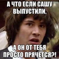 а что если Сашу выпустили, а он от тебя просто прячется?!