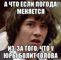 а что если погода меняется из-за того, что у Юры болит голова