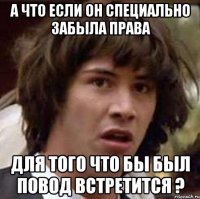 А ЧТО ЕСЛИ ОН СПЕЦИАЛЬНО ЗАБЫЛА ПРАВА ДЛЯ ТОГО ЧТО БЫ БЫЛ ПОВОД ВСТРЕТИТСЯ ?