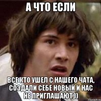 А что если Все кто ушел с нашего чата, создали себе новый и нас не приглашают.))