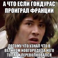 А что если Гондурас проиграл франции потому что узнал что в Великом Новгороде за него топят и переволновался