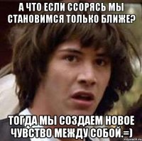 А что если ссорясь мы становимся только ближе? Тогда мы создаем новое чувство между собой.=)