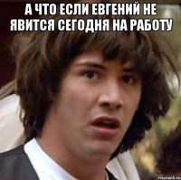 а что если Евгений не явится сегодня на работу 