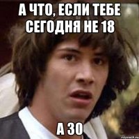 А что, если тебе сегодня не 18 а 30