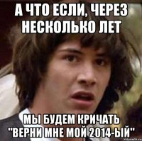 А ЧТО ЕСЛИ, ЧЕРЕЗ НЕСКОЛЬКО ЛЕТ МЫ БУДЕМ КРИЧАТЬ "ВЕРНИ МНЕ МОЙ 2014-ЫЙ"