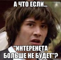 А что если... "интеренета больше НЕ БУДЕТ"?