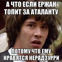 А что если Ержан топит за Аталанту потому что ему нравятся нерадзурри