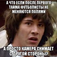 А ЧТО ЕСЛИ ПОСЛЕ ПЕРВОГО ТАЙМА ФУТБОЛИСТЫ НЕ МЕНЯЮТСЯ ПОЛЯМИ А ПРОСТО КАМЕРА СНИМАЕТ С ДРУГОЙ СТОРОНЫ?