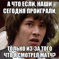 А что если, наши сегодня проиграли, только из-за того что я смотрел матч?