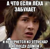 А что если Лёха забухает И не вернется из отпуска? Я не поеду домой ?