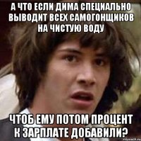 А что если Дима специально выводит всех самогонщиков на чистую воду чтоб ему потом процент к зарплате добавили?