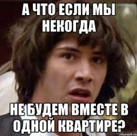 а что если мы некогда не будем вместе в одной квартире?