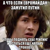 А что если Евромайдан замутил Путин чтобы поднять себе рейтинг и остаться еще на пару сроков?