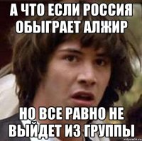 А что если Россия обыграет Алжир но все равно не выйдет из группы