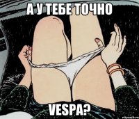 А У ТЕБЕ ТОЧНО VESPA?