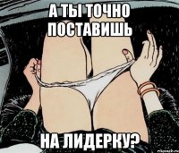 А ты точно поставишь На лидерку?