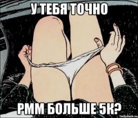 У ТЕБЯ ТОЧНО РММ БОЛЬШЕ 5К?