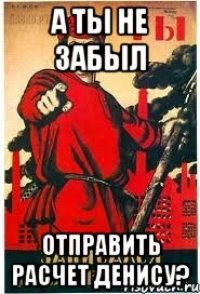 А ты не забыл отправить расчет Денису?