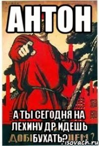 Антон А ты сегодня на Лехину др идешь бухать?