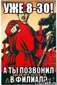 Уже 8-30! А ты позвонил в филиал?