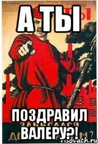 А ТЫ ПОЗДРАВИЛ ВАЛЕРУ?!