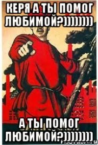 Керя а ты помог Любимой?)))))))) а ты помог Любимой?))))))))