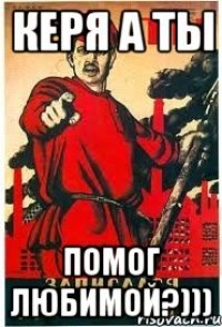 Керя а ты помог любимой?)))