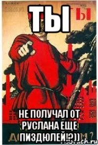 ТЫ не получал от Руслана еще пиздюлей!?))