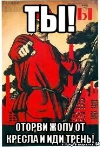 ты! оторви жопу от кресла и иди трень!
