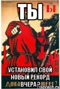 ТЫ установил свой новый рекорд вчера ?
