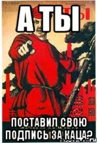А ты поставил свою подпись за Каца?
