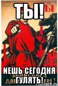 ТЫ! Иешь сегодня гулять!