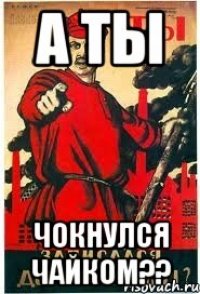 А ТЫ ЧОКНУЛСЯ ЧАЙКОМ??