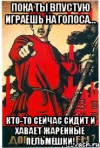Пока ты впустую играешь на голоса... кто-то сейчас сидит и хавает жаренные пельмешки!