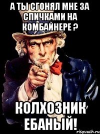 А ты сгонял мне за спичками на комбайнере ? КОЛХОЗНИК ЕБАНЫЙ!