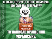 те саме відчуття коли розумієш, що світову літературу ти написав краще ніж українську.