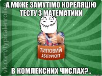 а може замутімо кореляцію тесту з математики в комлексних числах?..