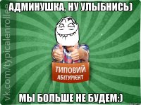 Админушка, ну улыбнись) Мы больше не будем:)