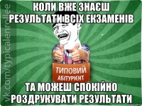 коли вже знаєш результати всіх екзаменів та можеш спокійно роздрукувати результати