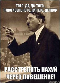 того. да, да, того, плюгавенького, как его, денис? расстрелять нахуй через повешение!