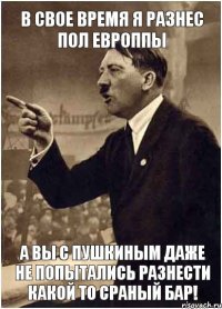 в свое время я разнес пол европпы а вы с пушкиным даже не попытались разнести какой то сраный бар!