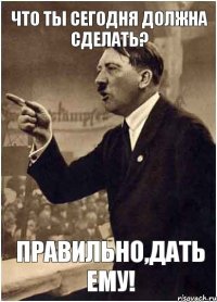 что ты сегодня должна сделать? правильно,дать ему!