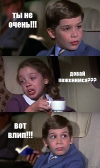 ты не очень!!! довай поженимся??? вот влип!!!