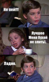 Не пей!!! Лучшее Меня бухой не злить!. Ладно.