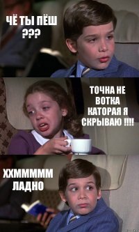 ЧЁ ТЫ ПЁШ ??? ТОЧНА НЕ ВОТКА КАТОРАЯ Я СКРЫВАЮ !!!! ХХМММММ ЛАДНО