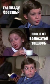 ты пизду бреешь? неа. я от волосатой тащюсь 