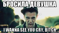 Бросила девушка I wanna see you cry, bitch