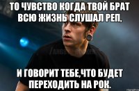 то чувство когда твой брат всю жизнь слушал реп, и говорит тебе,что будет переходить на рок.